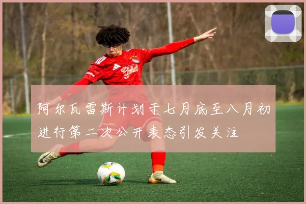 阿尔瓦雷斯计划于七月底至八月初进行第二次公开表态引发关注