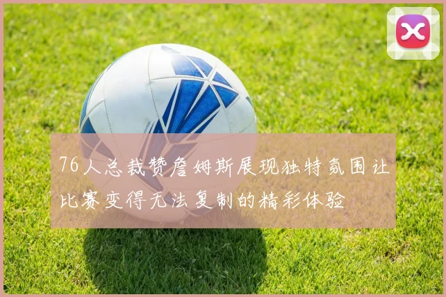 76人总裁赞詹姆斯展现独特氛围让比赛变得无法复制的精彩体验